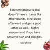 Excellent products and doesn't have irritants I get from some other products. I feel clean afterward and get a good lather as well. I highly recommend if you have sensitive skin and allergies. - Josephine