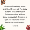 Review by Karen: I love the Shea Body Butter and Hand Cream set. The body butter is thick and my skin feels moisturized without being greasy at all. The scent is light and fresh and doesn't bother my sensitive skin.