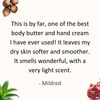  Review by Mildred: This is by far, one of the best body butter and hand cream I have ever used! It leaves my dry skin softer and smoother. It smells wonderful, with a very light scent.