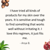 Review by Anya: I have tried all kinds of products for my skin over the years. It is sensitive and tough to find something that works well without irritating it. I love this regimen, it just fits me.