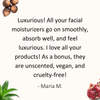 Review by Maria: Luxurious! All your facial moisturizers go on smoothly, absorb well, and feel luxurious. I love all your products! As a bonus, they are unscented, vegan, and cruelty-free!